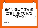 焦作初级电工证在哪里考取(焦作初级电工证考取)