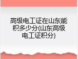高级电工证在山东能积多少分(山东高级电工证积分)