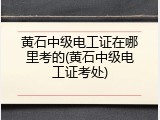 黄石中级电工证在哪里考的(黄石中级电工证考处)