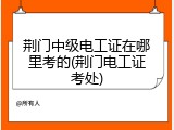 荆门中级电工证在哪里考的(荆门电工证考处)