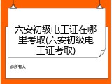 六安初级电工证在哪里考取(六安初级电工证考取)