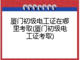 厦门初级电工证在哪里考取(厦门初级电工证考取)
