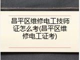 昌平区维修电工技师证怎么考(昌平区维修电工证考)