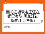 黑龙江初级电工证在哪里考取(黑龙江初级电工证考取)