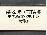 绥化初级电工证在哪里考取(绥化电工证考取)