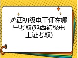 鸡西初级电工证在哪里考取(鸡西初级电工证考取)