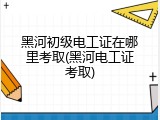 黑河初级电工证在哪里考取(黑河电工证考取)