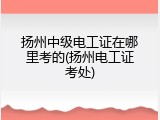 扬州中级电工证在哪里考的(扬州电工证考处)