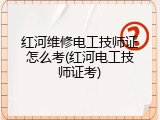 红河维修电工技师证怎么考(红河电工技师证考)