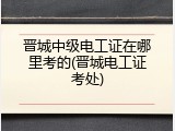 晋城中级电工证在哪里考的(晋城电工证考处)