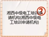 湘西中级电工培训申请机构(湘西中级电工培训申请机构)