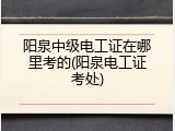 阳泉中级电工证在哪里考的(阳泉电工证考处)
