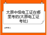 太原中级电工证在哪里考的(太原电工证考处)