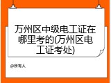 万州区中级电工证在哪里考的(万州区电工证考处)