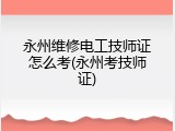 永州维修电工技师证怎么考(永州考技师证)