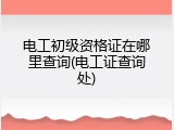 电工初级资格证在哪里查询(电工证查询处)