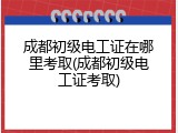 成都初级电工证在哪里考取(成都初级电工证考取)