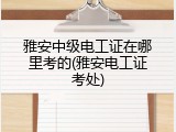 雅安中级电工证在哪里考的(雅安电工证考处)