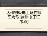 达州初级电工证在哪里考取(达州电工证考取)