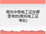 南充中级电工证在哪里考的(南充电工证考处)