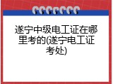 遂宁中级电工证在哪里考的(遂宁电工证考处)