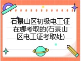 石景山区初级电工证在哪考取的(石景山区电工证考取处)