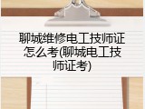 聊城维修电工技师证怎么考(聊城电工技师证考)