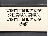 高级电工证报名费多少钱嘉峪关(嘉峪关高级电工证报名费多少钱)