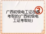 广西初级电工证在哪考取的(广西初级电工证考取处)