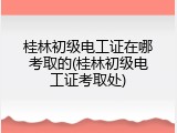 桂林初级电工证在哪考取的(桂林初级电工证考取处)