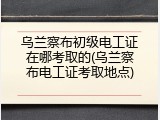 乌兰察布初级电工证在哪考取的(乌兰察布电工证考取地点)