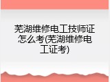 芜湖维修电工技师证怎么考(芜湖维修电工证考)