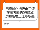 巴彦淖尔初级电工证在哪考取的(巴彦淖尔初级电工证考取处)