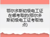 鄂尔多斯初级电工证在哪考取的(鄂尔多斯初级电工证考取地点)