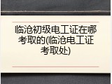临沧初级电工证在哪考取的(临沧电工证考取处)
