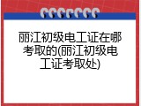 丽江初级电工证在哪考取的(丽江初级电工证考取处)