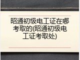 昭通初级电工证在哪考取的(昭通初级电工证考取处)