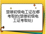 楚雄初级电工证在哪考取的(楚雄初级电工证考取处)