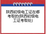 陕西初级电工证在哪考取的(陕西初级电工证考取处)