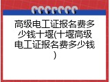 高级电工证报名费多少钱十堰(十堰高级电工证报名费多少钱)