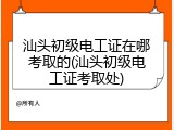 汕头初级电工证在哪考取的(汕头初级电工证考取处)
