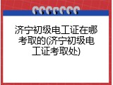 济宁初级电工证在哪考取的(济宁初级电工证考取处)