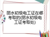 丽水初级电工证在哪考取的(丽水初级电工证考取处)