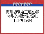 衢州初级电工证在哪考取的(衢州初级电工证考取处)