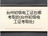 台州初级电工证在哪考取的(台州初级电工证考取处)