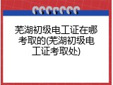 芜湖初级电工证在哪考取的(芜湖初级电工证考取处)