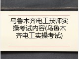 乌鲁木齐电工技师实操考试内容(乌鲁木齐电工实操考试)