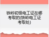 铁岭初级电工证在哪考取的(铁岭电工证考取处)