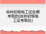 吉林初级电工证在哪考取的(吉林初级电工证考取处)