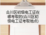 合川区初级电工证在哪考取的(合川区初级电工证考取地点)